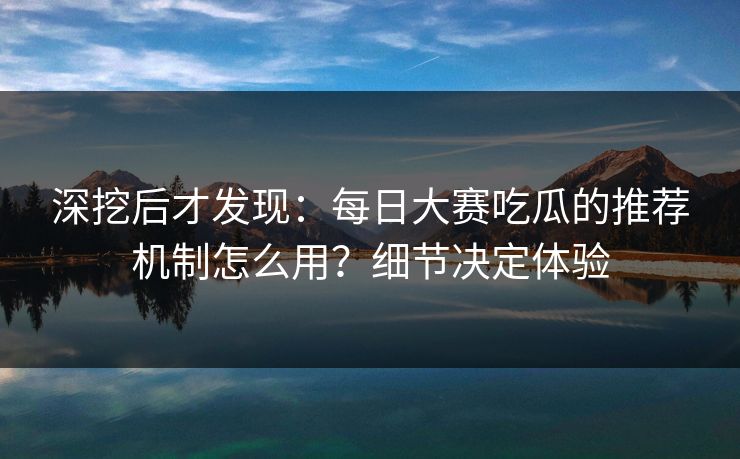 深挖后才发现：每日大赛吃瓜的推荐机制怎么用？细节决定体验