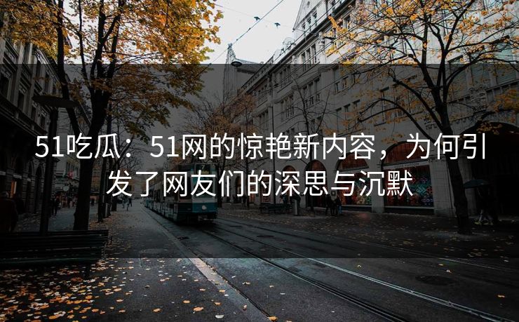 51吃瓜：51网的惊艳新内容，为何引发了网友们的深思与沉默