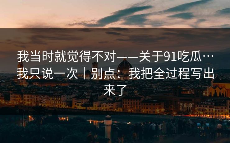我当时就觉得不对——关于91吃瓜…我只说一次|别点:我把全过程写出来了