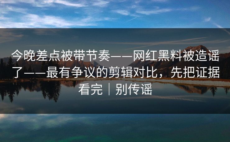 今晚差点被带节奏——网红黑料被造谣了——最有争议的剪辑对比，先把证据看完｜别传谣