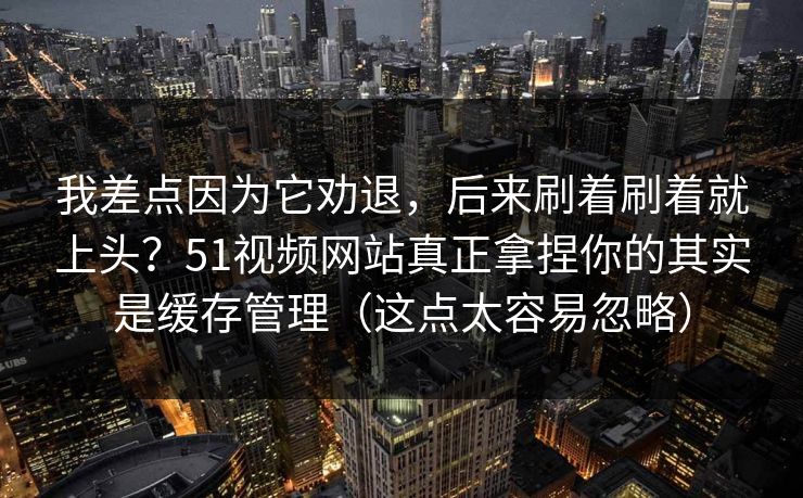 我差点因为它劝退，后来刷着刷着就上头？51视频网站真正拿捏你的其实是缓存管理（这点太容易忽略）